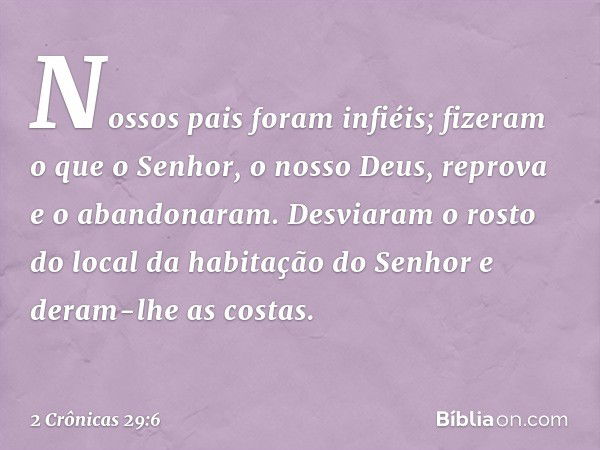 Nossos pais foram infiéis; fizeram o que o Senhor, o nosso Deus, reprova e o abandonaram. Desviaram o rosto do local da habitação do Senhor e deram-lhe as costa