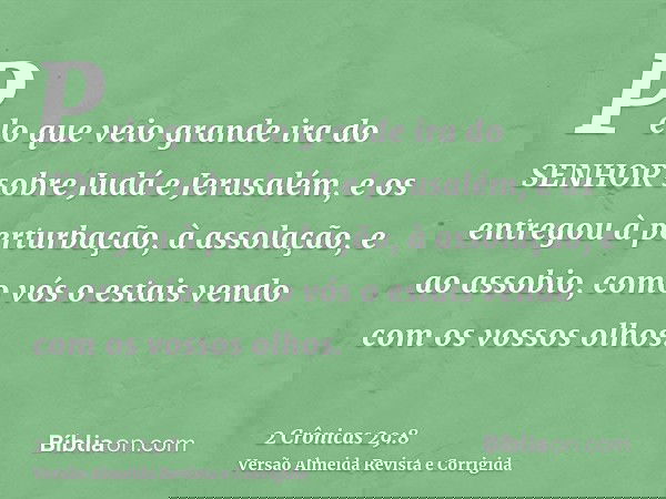 Pelo que veio grande ira do SENHOR sobre Judá e Jerusalém, e os entregou à perturbação, à assolação, e ao assobio, como vós o estais vendo com os vossos olhos.