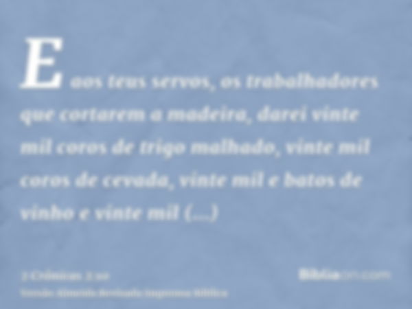 E aos teus servos, os trabalhadores que cortarem a madeira, darei vinte mil coros de trigo malhado, vinte mil coros de cevada, vinte mil e batos de vinho e vint