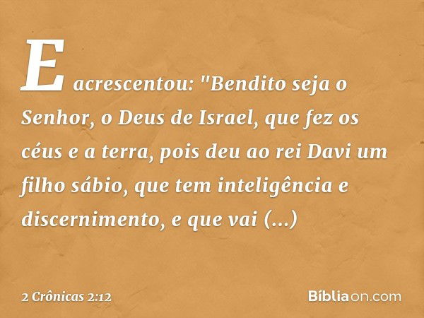 E acrescentou:
"Bendito seja o Senhor, o Deus de Israel, que fez os céus e a terra, pois deu ao rei Davi um filho sábio, que tem inteligência e discernimento, e