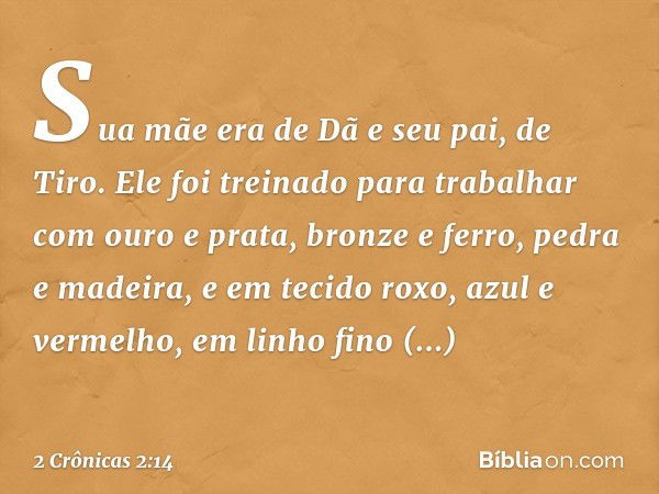 Sua mãe era de Dã e seu pai, de Tiro. Ele foi treinado para trabalhar com ouro e prata, bronze e ferro, pedra e madeira, e em tecido roxo, azul e vermelho, em l