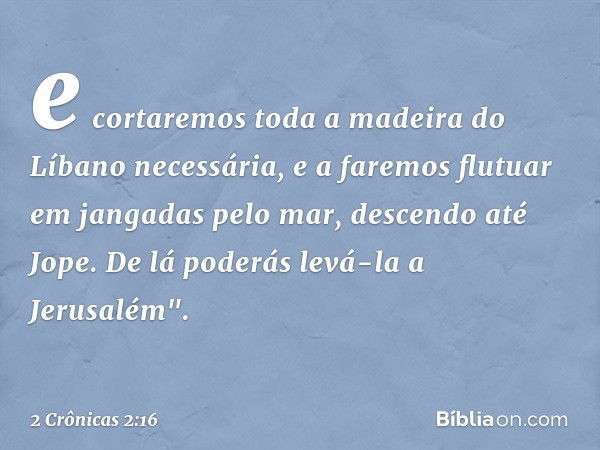 e cortaremos toda a madeira do Líbano necessária, e a faremos flutuar em jangadas pelo mar, descendo até Jope. De lá poderás levá-la a Jerusalém". -- 2 Crônicas