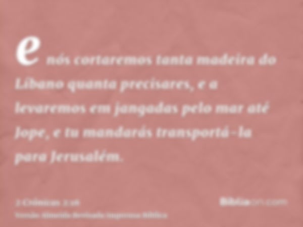 e nós cortaremos tanta madeira do Líbano quanta precisares, e a levaremos em jangadas pelo mar até Jope, e tu mandarás transportá-la para Jerusalém.