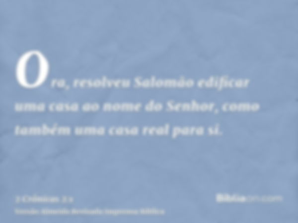 Ora, resolveu Salomão edificar uma casa ao nome do Senhor, como também uma casa real para si.