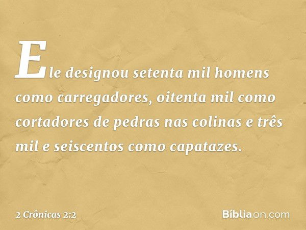 Ele designou setenta mil homens como carregadores, oitenta mil como cortadores de pedras nas colinas e três mil e seiscentos como capatazes. -- 2 Crônicas 2:2