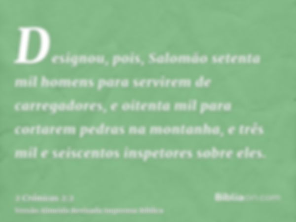 Designou, pois, Salomão setenta mil homens para servirem de carregadores, e oitenta mil para cortarem pedras na montanha, e três mil e seiscentos inspetores sob