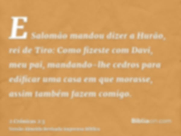 E Salomão mandou dizer a Hurão, rei de Tiro: Como fizeste com Davi, meu pai, mandando-lhe cedros para edificar uma casa em que morasse, assim também fazem comig