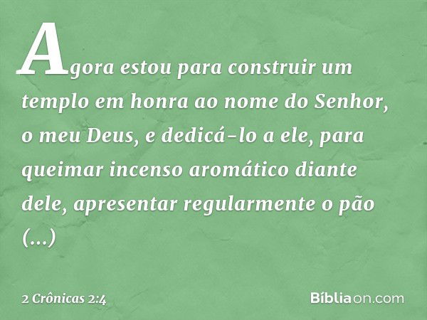 Agora estou para construir um templo em honra ao nome do Senhor, o meu Deus, e dedicá-lo a ele, para quei­mar incenso aromático diante dele, apresentar regularm