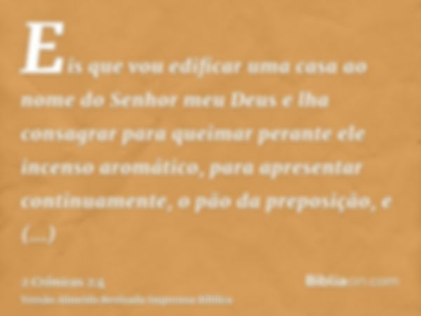 Eis que vou edificar uma casa ao nome do Senhor meu Deus e lha consagrar para queimar perante ele incenso aromático, para apresentar continuamente, o pão da pre