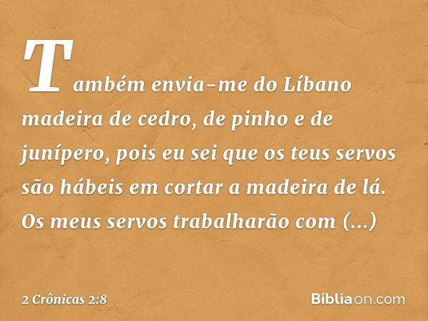 "Também envia-me do Líbano madeira de cedro, de pinho e de junípero, pois eu sei que os teus servos são hábeis em cortar a madeira de lá. Os meus servos trabalh