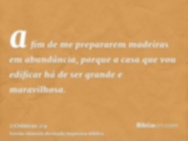 a fim de me prepararem madeiras em abundância, porque a casa que vou edificar há de ser grande e maravilhosa.