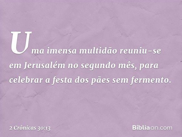 Uma imensa multidão reuniu-se em Jerusalém no segundo mês, para celebrar a festa dos pães sem fermento. -- 2 Crônicas 30:13