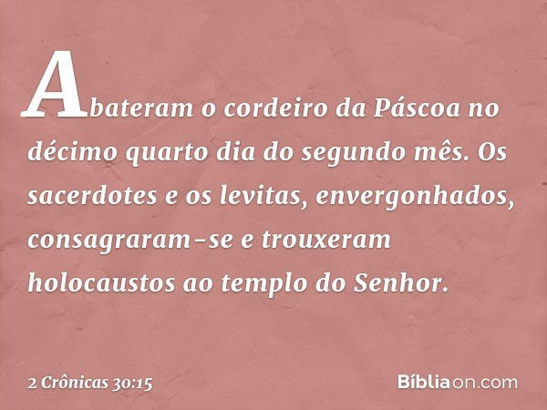 Abateram o cordeiro da Páscoa no décimo quarto dia do segundo mês. Os sacerdotes e os levitas, envergonhados, consagraram-se e trouxeram holocaustos ao templo d