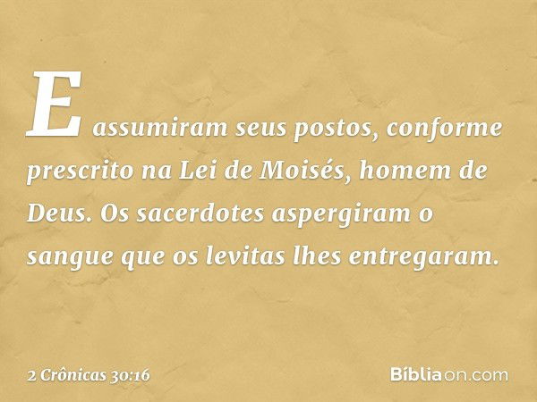 E assumiram seus postos, conforme prescrito na Lei de Moisés, homem de Deus. Os sacerdotes aspergiram o sangue que os levitas lhes entregaram. -- 2 Crônicas 30: