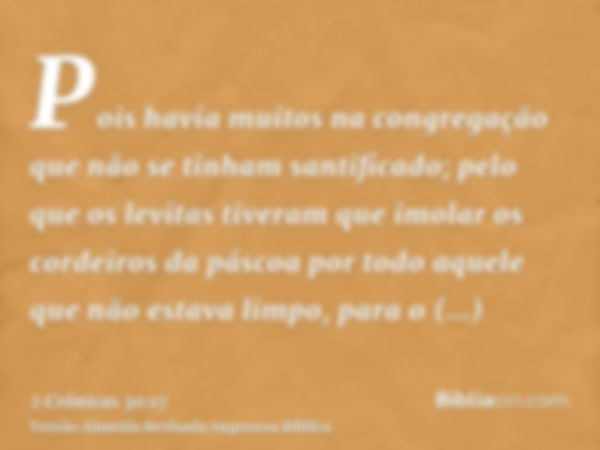 Pois havia muitos na congregação que não se tinham santificado; pelo que os levitas tiveram que imolar os cordeiros da páscoa por todo aquele que não estava lim