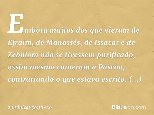 Em­bora muitos dos que vieram de Efraim, de Manassés, de Issacar e de Zebulom não se tivessem purificado, assim mesmo comeram a Páscoa, contrariando o que estav