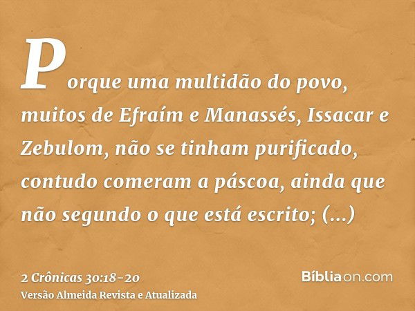 Porque uma multidão do povo, muitos de Efraím e Manassés, Issacar e Zebulom, não se tinham purificado, contudo comeram a páscoa, ainda que não segundo o que est