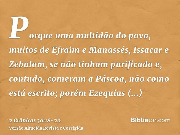 Porque uma multidão do povo, muitos de Efraim e Manassés, Issacar e Zebulom, se não tinham purificado e, contudo, comeram a Páscoa, não como está escrito; porém