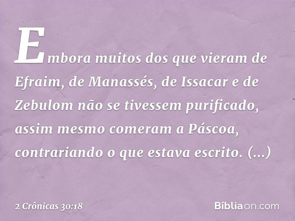 Em­bora muitos dos que vieram de Efraim, de Manassés, de Issacar e de Zebulom não se tivessem purificado, assim mesmo comeram a Páscoa, contrariando o que estav