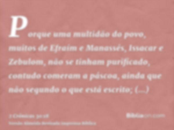 Porque uma multidão do povo, muitos de Efraím e Manassés, Issacar e Zebulom, não se tinham purificado, contudo comeram a páscoa, ainda que não segundo o que est