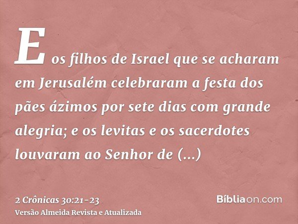 E os filhos de Israel que se acharam em Jerusalém celebraram a festa dos pães ázimos por sete dias com grande alegria; e os levitas e os sacerdotes louvaram ao 