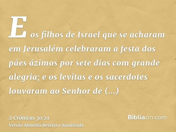 E os filhos de Israel que se acharam em Jerusalém celebraram a festa dos pães ázimos por sete dias com grande alegria; e os levitas e os sacerdotes louvaram ao 