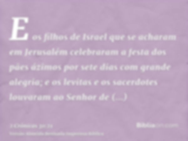 E os filhos de Israel que se acharam em Jerusalém celebraram a festa dos pães ázimos por sete dias com grande alegria; e os levitas e os sacerdotes louvaram ao 