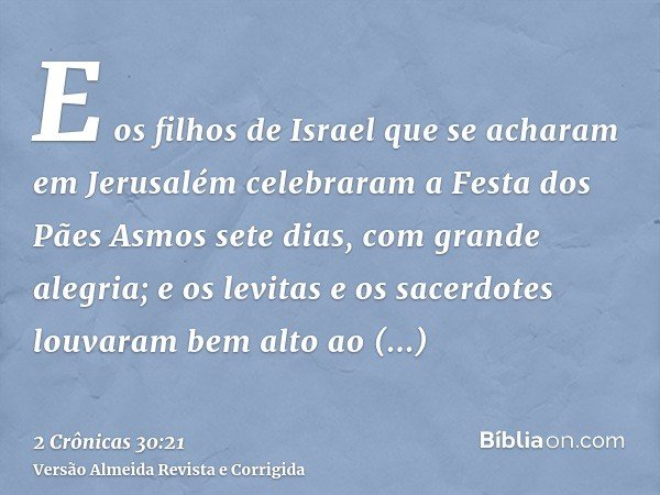 E os filhos de Israel que se acharam em Jerusalém celebraram a Festa dos Pães Asmos sete dias, com grande alegria; e os levitas e os sacerdotes louvaram bem alt