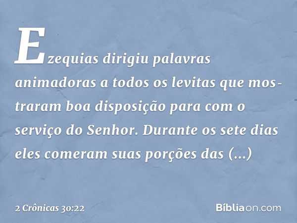 Ezequias dirigiu palavras animadoras a todos os levitas que mos­traram boa disposição para com o serviço do Senhor. Durante os sete dias eles comeram suas porçõ