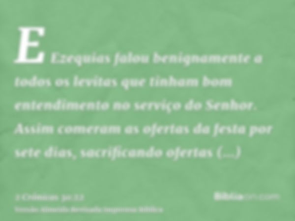 E Ezequias falou benignamente a todos os levitas que tinham bom entendimento no serviço do Senhor. Assim comeram as ofertas da festa por sete dias, sacrificando