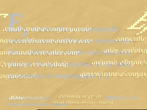 E, tendo toda a congregação conselho para celebrarem outros sete dias, celebraram ainda sete dias com alegria.Porque Ezequias, rei de Judá, apresentou à congreg