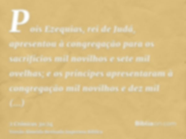 Pois Ezequias, rei de Judá, apresentou à congregação para os sacrifícios mil novilhos e sete mil ovelhas; e os príncipes apresentaram à congregação mil novilhos