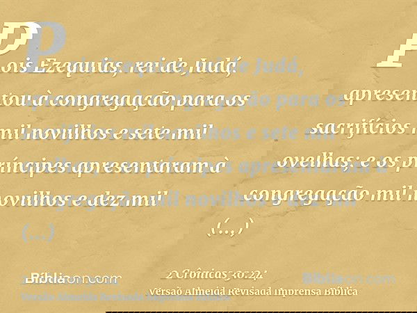 Pois Ezequias, rei de Judá, apresentou à congregação para os sacrifícios mil novilhos e sete mil ovelhas; e os príncipes apresentaram à congregação mil novilhos