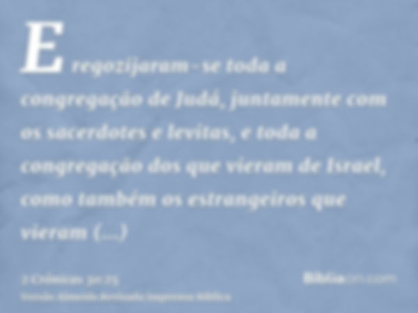 E regozijaram-se toda a congregação de Judá, juntamente com os sacerdotes e levitas, e toda a congregação dos que vieram de Israel, como também os estrangeiros 