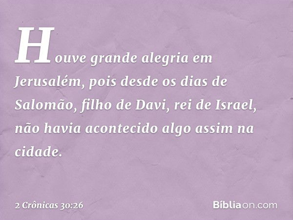 Hou­ve gran­de alegria em Jerusalém, pois desde os dias de Salomão, filho de Davi, rei de Israel, não havia acon­tecido algo assim na cidade. -- 2 Crônicas 30:2