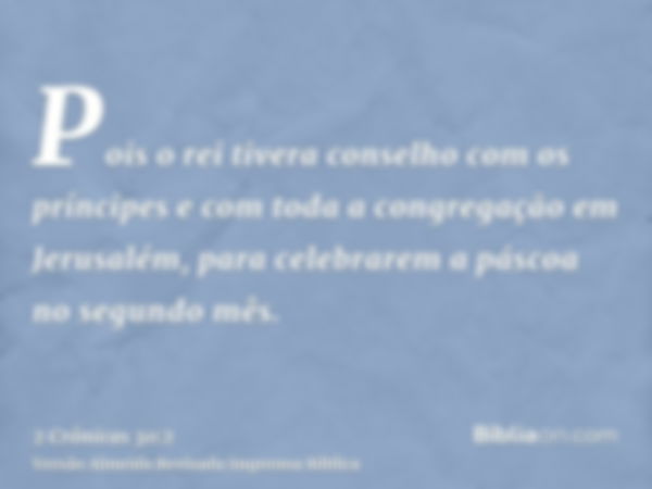 Pois o rei tivera conselho com os príncipes e com toda a congregação em Jerusalém, para celebrarem a páscoa no segundo mês.