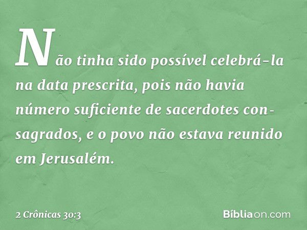 Não tinha sido possível celebrá-la na data pres­crita, pois não havia número suficiente de sacerdotes con­sagrados, e o povo não estava reunido em Jerusalém. --