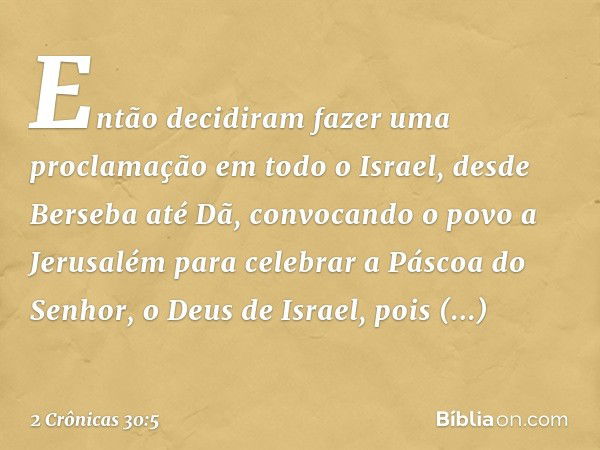 En­tão decidiram fazer uma proclamação em todo o Israel, desde Ber­seba até Dã, convocando o povo a Jerusalém para celebrar a Páscoa do Senhor, o Deus de Israel