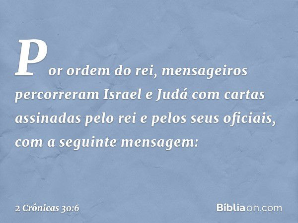 Por ordem do rei, mensageiros percorreram Israel e Judá com cartas assinadas pelo rei e pelos seus oficiais, com a seguinte mensagem: -- 2 Crônicas 30:6