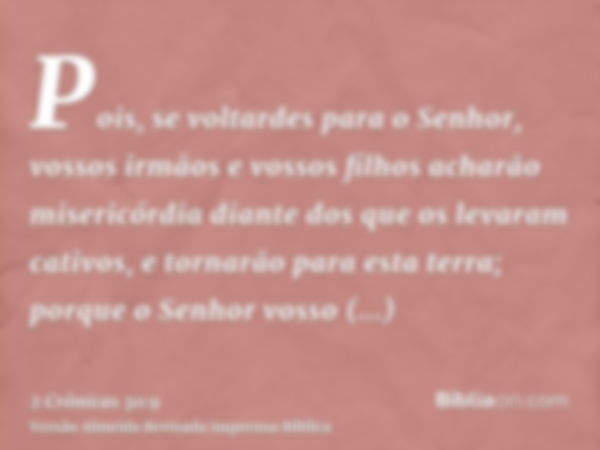 Pois, se voltardes para o Senhor, vossos irmãos e vossos filhos acharão misericórdia diante dos que os levaram cativos, e tornarão para esta terra; porque o Sen