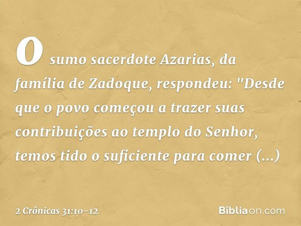 o sumo sacerdote Azarias, da família de Zadoque, respondeu: "Des­de que o povo começou a trazer suas contribuições ao templo do Senhor, temos tido o suficiente 