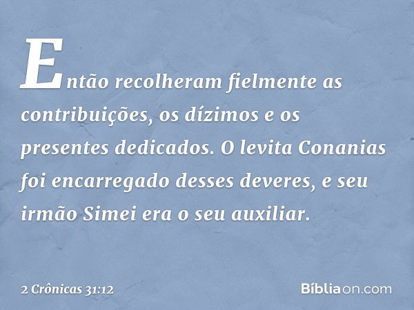 Então recolheram fielmente as contribuições, os dízimos e os presentes dedicados. O levita Conanias foi encarregado desses deveres, e seu irmão Simei era o seu 