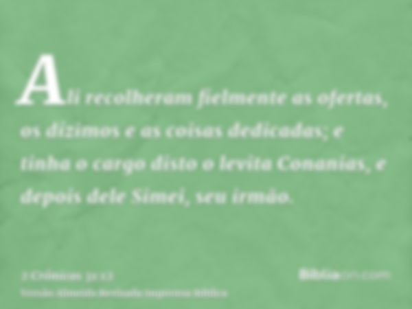 Ali recolheram fielmente as ofertas, os dízimos e as coisas dedicadas; e tinha o cargo disto o levita Conanias, e depois dele Simei, seu irmão.