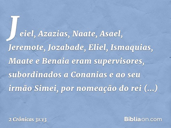 Jeiel, Aza­zias, Naate, Asael, Jeremote, Jozabade, Eliel, Ismaquias, Maate e Benaia eram supervisores, subordinados a ­Conanias e ao seu irmão Simei, por nomeaç