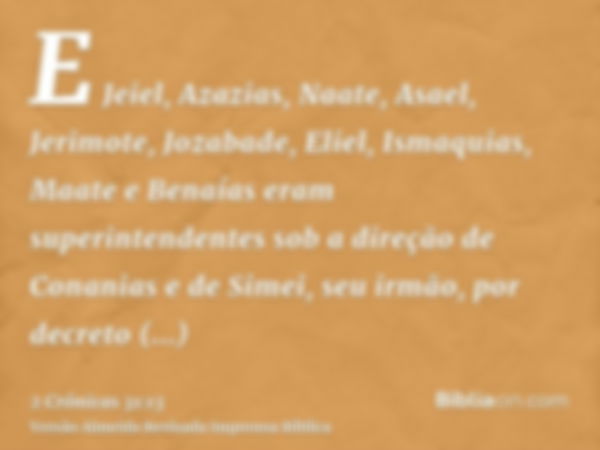 E Jeiel, Azazias, Naate, Asael, Jerimote, Jozabade, Eliel, Ismaquias, Maate e Benaías eram superintendentes sob a direção de Conanias e de Simei, seu irmão, por