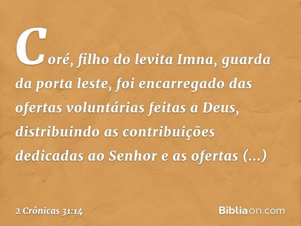 Coré, filho do levita Imna, guarda da porta leste, foi encarregado das ofertas voluntárias feitas a Deus, distribuindo as contribuições dedicadas ao Senhor e as