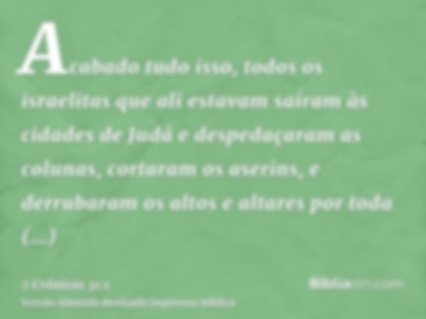 Acabado tudo isso, todos os israelitas que ali estavam saíram às cidades de Judá e despedaçaram as colunas, cortaram os aserins, e derrubaram os altos e altares