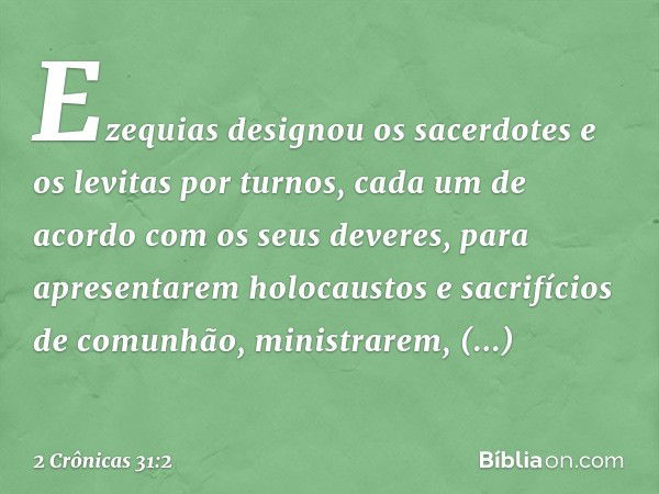 Ezequias designou os sacerdotes e os levitas por turnos, cada um de acordo com os seus deveres, para apresentarem holocaustos e sacrifícios de comunhão, ministr