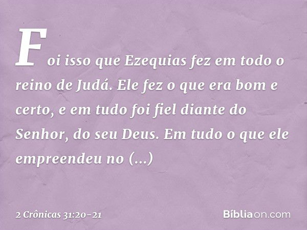 Foi isso que Ezequias fez em todo o reino de Judá. Ele fez o que era bom e certo, e em tudo foi fiel diante do Senhor, do seu Deus. Em tudo o que ele empreendeu