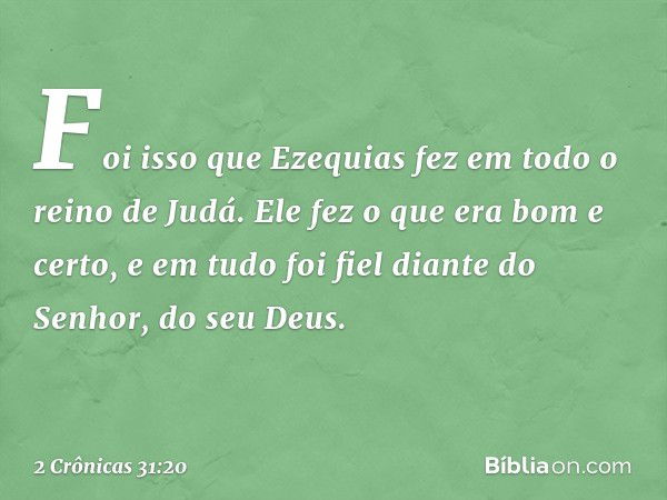 Foi isso que Ezequias fez em todo o reino de Judá. Ele fez o que era bom e certo, e em tudo foi fiel diante do Senhor, do seu Deus. -- 2 Crônicas 31:20